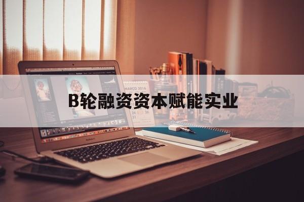 鹤壁市B轮融资资本赋能实业(b轮融资公司值得工作吗)