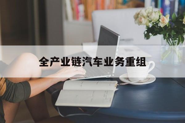 鹤壁市全产业链汽车业务重组(全产业链汽车业务重组的意义)